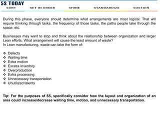 During this phase, everyone should determine what arrangements are most logical. That will
require thinking through tasks, the frequency of those tasks, the paths people take through the
space, etc.
Businesses may want to stop and think about the relationship between organization and larger
Lean efforts. What arrangement will cause the least amount of waste?
In Lean manufacturing, waste can take the form of:
 Defects
 Waiting time
 Extra motion
 Excess inventory
 Overproduction
 Extra processing
 Unnecessary transportation
 Unutilized talents
Tip: For the purposes of 5S, specifically consider how the layout and organization of an
area could increase/decrease waiting time, motion, and unnecessary transportation.
 
