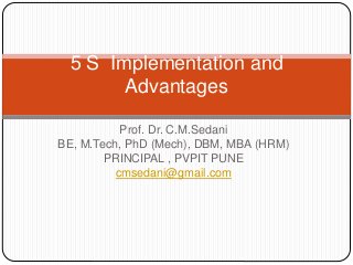 Prof. Dr. C.M.Sedani
BE, M.Tech, PhD (Mech), DBM, MBA (HRM)
PRINCIPAL , PVPIT PUNE
cmsedani@gmail.com
5 S Implementation and
Advantages
 