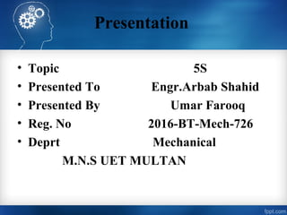 Presentation
• Topic 5S
• Presented To Engr.Arbab Shahid
• Presented By Umar Farooq
• Reg. No 2016-BT-Mech-726
• Deprt Mechanical
M.N.S UET MULTAN
 