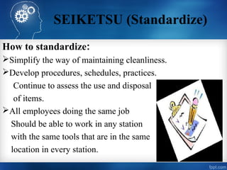 SEIKETSU (Standardize)
How to standardize:
Simplify the way of maintaining cleanliness.
Develop procedures, schedules, practices.
Continue to assess the use and disposal
of items.
All employees doing the same job
Should be able to work in any station
with the same tools that are in the same
location in every station.
 