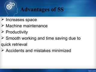 Advantages of 5S
 Increases space
 Machine maintenance
 Productivity
 Smooth working and time saving due to
quick retrieval
 Accidents and mistakes minimized
 