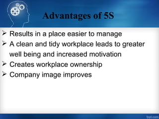 Advantages of 5S
 Results in a place easier to manage
 A clean and tidy workplace leads to greater
well being and increased motivation
 Creates workplace ownership
 Company image improves
 