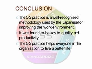 CONCLUSION
The5-Spractice is awell-recognised
methodology used by the Japanesefor
improving the workenvironment.
It wasfound to be keyto quality and
productivity.
The5-Spractice helps everyone in the
organisation to live abetter life.
 