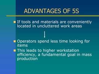 ADVANTAGES OF 5S
 If tools and materials are conveniently
located in uncluttered work areas
 Operators spend less time looking for
items
 This leads to higher workstation
efficiency, a fundamental goal in mass
production
 