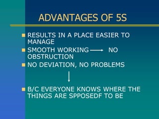 ADVANTAGES OF 5S
 RESULTS IN A PLACE EASIER TO
MANAGE
 SMOOTH WORKING NO
OBSTRUCTION
 NO DEVIATION, NO PROBLEMS
 B/C EVERYONE KNOWS WHERE THE
THINGS ARE SPPOSEDF TO BE
 