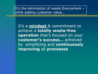It’s a mindset & commitment to
achieve a totally waste-free
operation that’s focused on your
customer’s success… achieved
by simplifying and continuously
improving all processes
It’s the elimination of waste Everywhere –
while adding customer value…
 