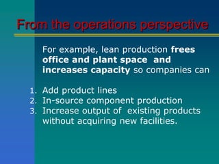From the operations perspective
For example, lean production frees
office and plant space and
increases capacity so companies can
1. Add product lines
2. In-source component production
3. Increase output of existing products
without acquiring new facilities.
 