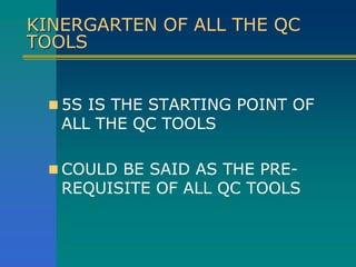 KINERGARTEN OF ALL THE QC
TOOLS
 5S IS THE STARTING POINT OF
ALL THE QC TOOLS
 COULD BE SAID AS THE PRE-
REQUISITE OF ALL QC TOOLS
 