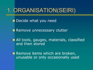 1. ORGANISATION(SEIRI)
 Decide what you need
 Remove unnecessary clutter
 All tools, gauges, materials, classified
and then stored
 Remove items which are broken,
unusable or only occasionally used
 