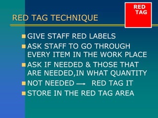 RED TAG TECHNIQUE
 GIVE STAFF RED LABELS
 ASK STAFF TO GO THROUGH
EVERY ITEM IN THE WORK PLACE
 ASK IF NEEDED & THOSE THAT
ARE NEEDED,IN WHAT QUANTITY
 NOT NEEDED RED TAG IT
 STORE IN THE RED TAG AREA
RED
TAG
 