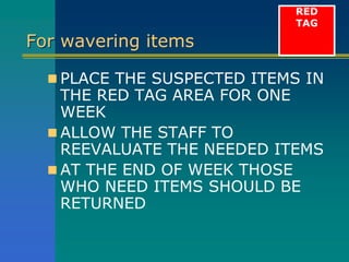 For wavering items
 PLACE THE SUSPECTED ITEMS IN
THE RED TAG AREA FOR ONE
WEEK
 ALLOW THE STAFF TO
REEVALUATE THE NEEDED ITEMS
 AT THE END OF WEEK THOSE
WHO NEED ITEMS SHOULD BE
RETURNED
RED
TAG
 