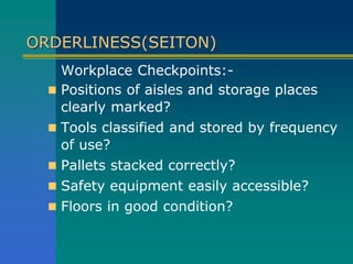 ORDERLINESS(SEITON)
Workplace Checkpoints:-
 Positions of aisles and storage places
clearly marked?
 Tools classified and stored by frequency
of use?
 Pallets stacked correctly?
 Safety equipment easily accessible?
 Floors in good condition?
 