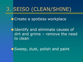 3. SEISO (CLEAN/SHINE)
 Create a spotless workplace
 Identify and eliminate causes of
dirt and grime – remove the need
to clean
 Sweep, dust, polish and paint
 