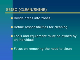 SEISO (CLEAN/SHINE)
 Divide areas into zones
 Define responsibilities for cleaning
 Tools and equipment must be owned by
an individual
 Focus on removing the need to clean
 