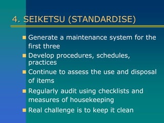 4. SEIKETSU (STANDARDISE)
 Generate a maintenance system for the
first three
 Develop procedures, schedules,
practices
 Continue to assess the use and disposal
of items
 Regularly audit using checklists and
measures of housekeeping
 Real challenge is to keep it clean
 