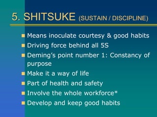 5. SHITSUKE (SUSTAIN / DISCIPLINE)
 Means inoculate courtesy & good habits
 Driving force behind all 5S
 Deming’s point number 1: Constancy of
purpose
 Make it a way of life
 Part of health and safety
 Involve the whole workforce*
 Develop and keep good habits
 