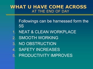 WHAT U HAVE COME ACROSS
AT THE END OF DAY
Followings can be harnessed form the
5S
1. NEAT & CLEAN WORKPLACE
2. SMOOTH WORKING
3. NO OBSTRUCTION
4. SAFETY INCREASES
5. PRODUCTIVITY IMPROVES
 