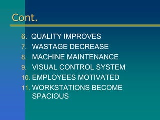 Cont.
6. QUALITY IMPROVES
7. WASTAGE DECREASE
8. MACHINE MAINTENANCE
9. VISUAL CONTROL SYSTEM
10. EMPLOYEES MOTIVATED
11. WORKSTATIONS BECOME
SPACIOUS
 