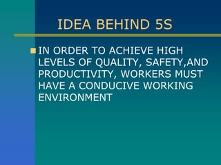 IDEA BEHIND 5S
 IN ORDER TO ACHIEVE HIGH
LEVELS OF QUALITY, SAFETY,AND
PRODUCTIVITY, WORKERS MUST
HAVE A CONDUCIVE WORKING
ENVIRONMENT
 