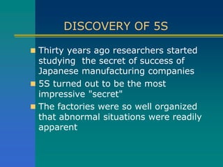 DISCOVERY OF 5S
 Thirty years ago researchers started
studying the secret of success of
Japanese manufacturing companies
 5S turned out to be the most
impressive "secret"
 The factories were so well organized
that abnormal situations were readily
apparent
 