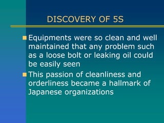 DISCOVERY OF 5S
 Equipments were so clean and well
maintained that any problem such
as a loose bolt or leaking oil could
be easily seen
 This passion of cleanliness and
orderliness became a hallmark of
Japanese organizations
 
