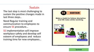 Sai Krish
The last step is most challenging to
sustain the positive changes made in
last three steps..
Need Regular training and
communication to employees to
ensure 5S procedure…
5S implementation will improve
workplace safety and develop self
esteem of employees and reduce
training time for new employees…
Sustain
 