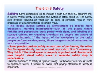 The 6 th S Safety
Safety: Some companies like to include a sixth S in their 5S program thai
is Safety. When safety is included, the system is often called 6S. The Safety
step involves focusing on what can be done to eliminate risks in work
processes by arranging things in certain ways.
 This might involve setting up workstations so they're more
ergonomic, marking intersections—such as the places where
forklifts and pedestrians cross paths—with signs, and labeling the
storage cabinet for cleaning chemicals so people are aware of
potential hazards. If the layout of the workplace or the taskspotential hazards. If the layout of the workplace or the tasks
people perform are dangerous, those dangers should be reduced as
much as possible.
 Some people consider safety an outcome of performing the other
five S's appropriately, and as a result say a sixth S isn't necessary.
They think if the workspace is properly organized and cleaned and
uses helpful visual safety cues, a separate safety step is
unnecessary.
 Neither approach to safety is right or wrong. But however a business wants
to approach safety, it should be aware that paying attention to safety is
important. J Hemwani, GPC, Betul (M.P.) 460001
 