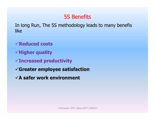 5S Benefits
In long Run, The 5S methodology leads to many benefis
like
Reduced costs
Higher quality
Increased productivityIncreased productivity
Greater employee satisfaction
A safer work environment
J Hemwani, GPC, Betul (M.P.) 460001
 