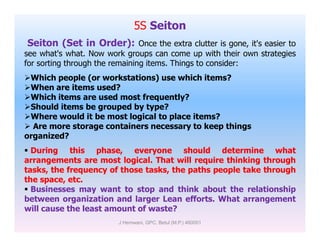 5S Seiton
Seiton (Set in Order): Once the extra clutter is gone, it's easier to
see what's what. Now work groups can come up with their own strategies
for sorting through the remaining items. Things to consider:
Which people (or workstations) use which items?
When are items used?
Which items are used most frequently?
Should items be grouped by type?
Where would it be most logical to place items?
 Are more storage containers necessary to keep things Are more storage containers necessary to keep things
organized?
 During this phase, everyone should determine what
arrangements are most logical. That will require thinking through
tasks, the frequency of those tasks, the paths people take through
the space, etc.
 Businesses may want to stop and think about the relationship
between organization and larger Lean efforts. What arrangement
will cause the least amount of waste?
J Hemwani, GPC, Betul (M.P.) 460001
 