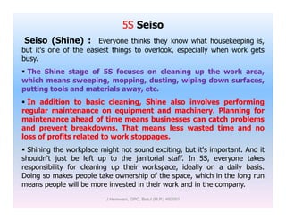 5S Seiso
Seiso (Shine) : Everyone thinks they know what housekeeping is,
but it's one of the easiest things to overlook, especially when work gets
busy.
 The Shine stage of 5S focuses on cleaning up the work area,
which means sweeping, mopping, dusting, wiping down surfaces,
putting tools and materials away, etc.
 In addition to basic cleaning, Shine also involves performing
regular maintenance on equipment and machinery. Planning forregular maintenance on equipment and machinery. Planning for
maintenance ahead of time means businesses can catch problems
and prevent breakdowns. That means less wasted time and no
loss of profits related to work stoppages.
 Shining the workplace might not sound exciting, but it's important. And it
shouldn't just be left up to the janitorial staff. In 5S, everyone takes
responsibility for cleaning up their workspace, ideally on a daily basis.
Doing so makes people take ownership of the space, which in the long run
means people will be more invested in their work and in the company.
J Hemwani, GPC, Betul (M.P.) 460001
 