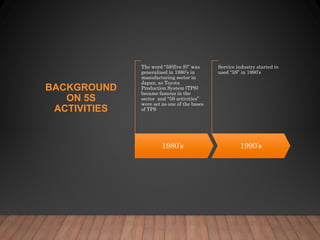 BACKGROUND
ON 5S
ACTIVITIES
1980’s
The word “5S(five S)” was
generalized in 1980’s in
manufacturing sector in
Japan, as Toyota
Production System (TPS)
became famous in the
sector and “5S activities”
were set as one of the bases
of TPS
1990’s
Service industry started to
used “5S” in 1990’s
 