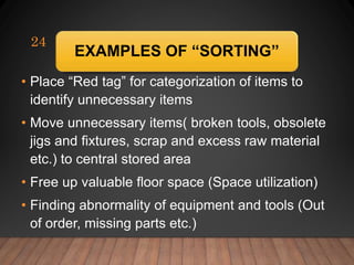 EXAMPLES OF “SORTING”
• Place “Red tag” for categorization of items to
identify unnecessary items
• Move unnecessary items( broken tools, obsolete
jigs and fixtures, scrap and excess raw material
etc.) to central stored area
• Free up valuable floor space (Space utilization)
• Finding abnormality of equipment and tools (Out
of order, missing parts etc.)
24
 