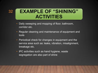EXAMPLE OF “SHINING”
ACTIVITIES
• Daily sweeping and mopping of floor, bathroom,
corridor etc.
• Regular cleaning and maintenance of equipment and
tools
• Periodical check for changes in equipment and the
service area such as: leaks, vibration, misalignment,
breakage etc.
• IPC activities such as hand hygiene, waste
segregation are also part of shine
32
 