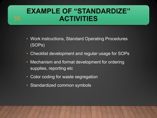 EXAMPLE OF “STANDARDIZE”
ACTIVITIES
• Work instructions, Standard Operating Procedures
(SOPs)
• Checklist development and regular usage for SOPs
• Mechanism and format development for ordering
supplies, reporting etc
• Color coding for waste segregation
• Standardized common symbols
35
 