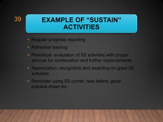 EXAMPLE OF “SUSTAIN”
ACTIVITIES
• Regular progress reporting
• Refresher training
• Periodical evaluation of 5S activities with proper
advices for continuation and further improvements
• Appreciation, recognition and awarding on good 5S
activities
• Reminder using 5S corner, new letters, good
practice sheet etc.
39
 