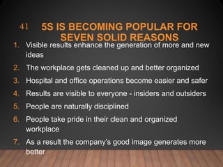 5S IS BECOMING POPULAR FOR
SEVEN SOLID REASONS
1. Visible results enhance the generation of more and new
ideas
2. The workplace gets cleaned up and better organized
3. Hospital and office operations become easier and safer
4. Results are visible to everyone - insiders and outsiders
5. People are naturally disciplined
6. People take pride in their clean and organized
workplace
7. As a result the company’s good image generates more
better
41
 