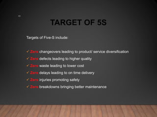 TARGET OF 5S
Targets of Five-S include:
 Zero changeovers leading to product/ service diversification
 Zero defects leading to higher quality
 Zero waste leading to lower cost
 Zero delays leading to on time delivery
 Zero injuries promoting safety
 Zero breakdowns bringing better maintenance
43
 
