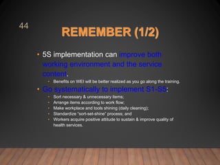 REMEMBER (1/2)
• 5S implementation can improve both
working environment and the service
content.
• Benefits on WEI will be better realized as you go along the training.
• Go systematically to implement S1-S5:
• Sort necessary & unnecessary items;
• Arrange items according to work flow;
• Make workplace and tools shining (daily cleaning);
• Standardize “sort-set-shine” process; and
• Workers acquire positive attitude to sustain & improve quality of
health services.
44
 