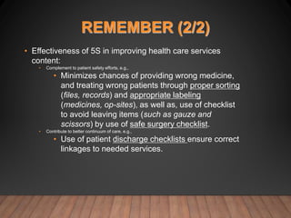 REMEMBER (2/2)
• Effectiveness of 5S in improving health care services
content:
• Complement to patient safety efforts, e.g.,
• Minimizes chances of providing wrong medicine,
and treating wrong patients through proper sorting
(files, records) and appropriate labeling
(medicines, op-sites), as well as, use of checklist
to avoid leaving items (such as gauze and
scissors) by use of safe surgery checklist.
• Contribute to better continuum of care, e.g.,
• Use of patient discharge checklists ensure correct
linkages to needed services.
 