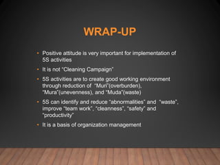 WRAP-UP
• Positive attitude is very important for implementation of
5S activities
• It is not “Cleaning Campaign”
• 5S activities are to create good working environment
through reduction of “Muri”(overburden),
“Mura”(unevenness), and “Muda”(waste)
• 5S can identify and reduce “abnormalities” and “waste”,
improve “team work”, “cleanness”, “safety” and
“productivity”
• It is a basis of organization management
 