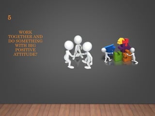 WORK
TOGETHER AND
DO SOMETHING
WITH BIG
POSITIVE
ATTITUDE?
5
 