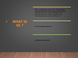 WHAT IS
5S ?
5S is a philosophy and a way of organizing
and managing the workspace and work flow
with the intent to improve efficiency by
eliminating waste, improving flow and
reducing process unreasonableness.
It is for improvement of
working environment
8
 