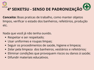 4º SEIKETSU - SENSO DE PADRONIZAÇÃO
Conceito: Boas praticas de trabalho, como manter objetos
limpos, verificar o estado dos banheiros, refeitórios, produção
etc.
Nada que você já não tenha ouvido.
Respeitar e ser respeitado;
Usar uniformes e roupas limpas;
Seguir os procedimentos de saúde, higiene e limpeza;
Zelar pela limpeza dos banheiros, vestiários e refeitórios;
Eliminar condições que provoquem riscos ou danos á saúde;
Difundir materiais educativos.
 