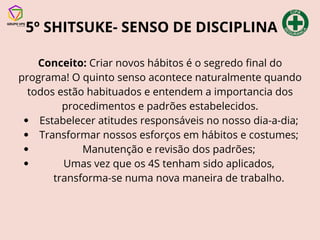 5º SHITSUKE- SENSO DE DISCIPLINA
Conceito: Criar novos hábitos é o segredo final do
programa! O quinto senso acontece naturalmente quando
todos estão habituados e entendem a importancia dos
procedimentos e padrões estabelecidos.
Estabelecer atitudes responsáveis no nosso dia-a-dia;
Transformar nossos esforços em hábitos e costumes;
Manutenção e revisão dos padrões;
Umas vez que os 4S tenham sido aplicados,
transforma-se numa nova maneira de trabalho.
 