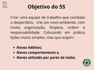 Objetivo do 5S
Criar uma equipe de trabalho que combata
o desperdício, crie um novo ambiente, com
muita organização, limpeza, ordem e
responsabilidade. Colocando em prática
lições muito simples, mas que exijam:
Novos hábitos;
Novos comportamento e,
Novas atitudes por parte de todos.
 