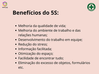 Benefícios do 5S:
Melhoria da qualidade de vida;
Melhoria do ambiente de trabalho e das
relações humanas;
Desenvolvimento do trabalho em equipe;
Redução do stress;
Informação facilitada;
Otimização do espaço;
Facilidade de encontrar tudo;
Eliminação do excesso de objetos, formulários
etc.
 