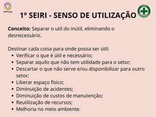 1º SEIRI - SENSO DE UTILIZAÇÃO
Conceito: Separar o util do inútil, eliminando o
desnecessário.
Destinar cada coisa para onde possa ser útil:
Verificar o que é útil e necessário;
Separar aquilo que não tem utilidade para o setor;
Descartar o que não serve e/ou disponibilizar para outro
setor;
Liberar espaço físico;
Diminuição de acidentes;
Diminuição de custos de manutenção;
Reutilização de recursos;
Melhoria no meio ambiente.
 