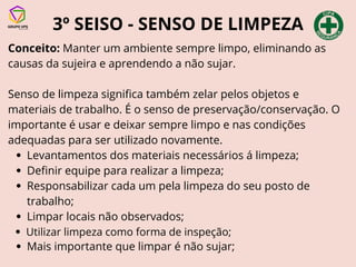 3º SEISO - SENSO DE LIMPEZA
Conceito: Manter um ambiente sempre limpo, eliminando as
causas da sujeira e aprendendo a não sujar.
Senso de limpeza significa também zelar pelos objetos e
materiais de trabalho. É o senso de preservação/conservação. O
importante é usar e deixar sempre limpo e nas condições
adequadas para ser utilizado novamente.
Levantamentos dos materiais necessários á limpeza;
Definir equipe para realizar a limpeza;
Responsabilizar cada um pela limpeza do seu posto de
trabalho;
Limpar locais não observados;
Utilizar limpeza como forma de inspeção;
Mais importante que limpar é não sujar;
 
