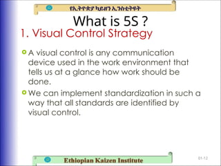 What is 5S ?
 A visual control is any communication
device used in the work environment that
tells us at a glance how work should be
done.
 We can implement standardization in such a
way that all standards are identified by
visual control.
01-12
1. Visual Control Strategy
 