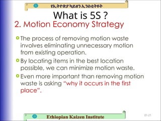 What is 5S ?
 The process of removing motion waste
involves eliminating unnecessary motion
from existing operation.
 By locating items in the best location
possible, we can minimize motion waste.
 Even more important than removing motion
waste is asking “why it occurs in the first
place”.
01-21
2. Motion Economy Strategy
 